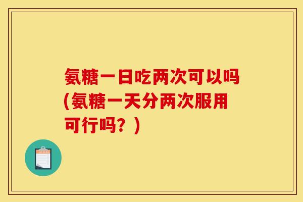 氨糖一日吃两次可以吗(氨糖一天分两次服用可行吗？)