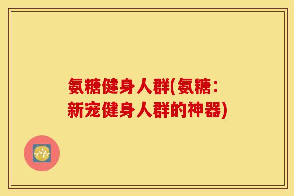 氨糖健身人群(氨糖：新宠健身人群的神器)