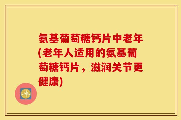 氨基葡萄糖钙片中老年(老年人适用的氨基葡萄糖钙片，滋润关节更健康)