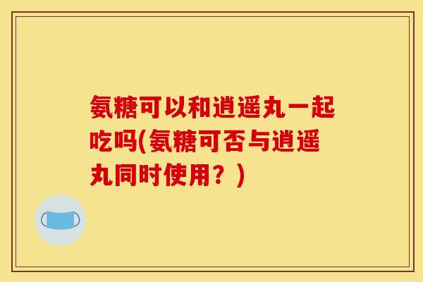 氨糖可以和逍遥丸一起吃吗(氨糖可否与逍遥丸同时使用？)