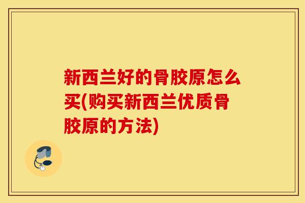 新西兰好的骨胶原怎么买(购买新西兰优质骨胶原的方法)