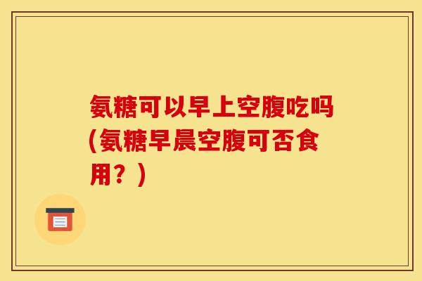 氨糖可以早上空腹吃吗(氨糖早晨空腹可否食用？)