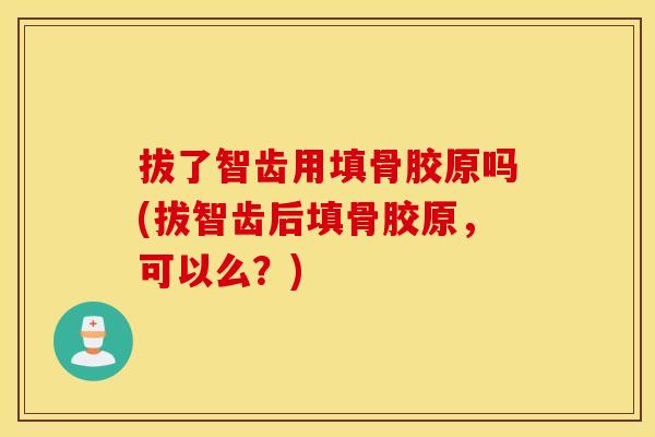 拔了智齿用填骨胶原吗(拔智齿后填骨胶原，可以么？)