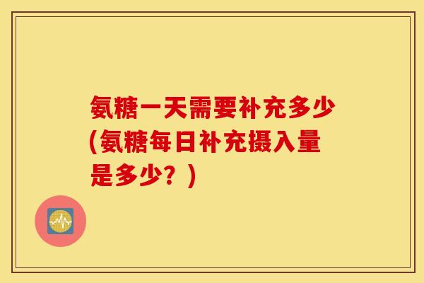 氨糖一天需要补充多少(氨糖每日补充摄入量是多少？)
