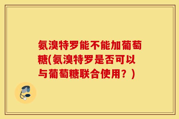 氨溴特罗能不能加葡萄糖(氨溴特罗是否可以与葡萄糖联合使用？)