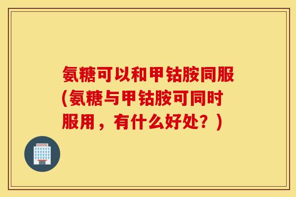氨糖可以和甲钴胺同服(氨糖与甲钴胺可同时服用，有什么好处？)