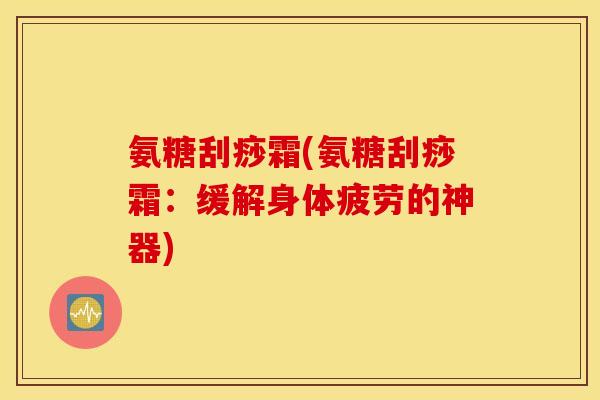 氨糖刮痧霜(氨糖刮痧霜:缓解身体疲劳的神器) 氨糖刮痧霜(氨糖刮痧霜:缓解身体疲劳的神器)