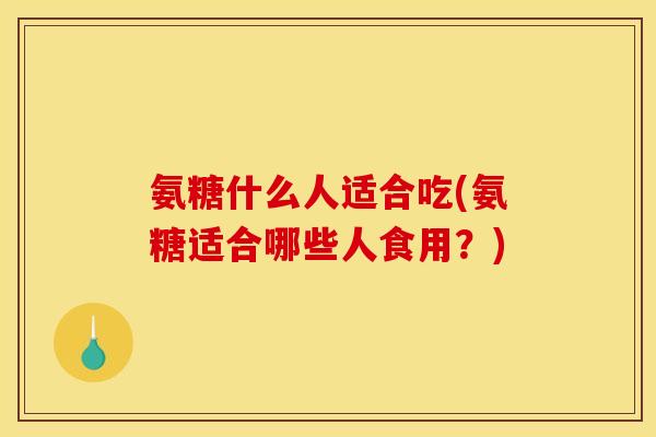 氨糖什么人适合吃(氨糖适合哪些人食用？)
