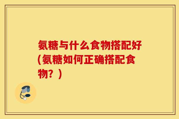 氨糖与什么食物搭配好(氨糖如何正确搭配食物？)