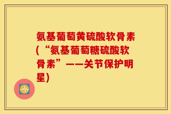 氨基葡萄黄硫酸软骨素(“氨基葡萄糖硫酸软骨素”——关节保护明星)
