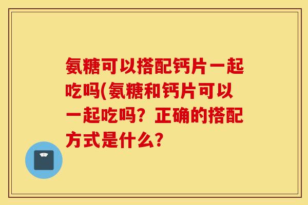 氨糖可以搭配钙片一起吃吗(氨糖和钙片可以一起吃吗?正确的搭配方式是什么? 氨糖可以搭配钙片一起吃吗(氨糖和钙片可以一起吃吗?正确的搭配方式是什么?