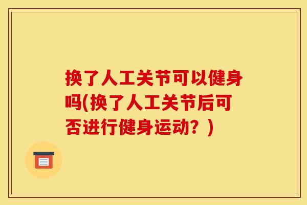 换了人工关节可以健身吗(换了人工关节后可否进行健身运动？)