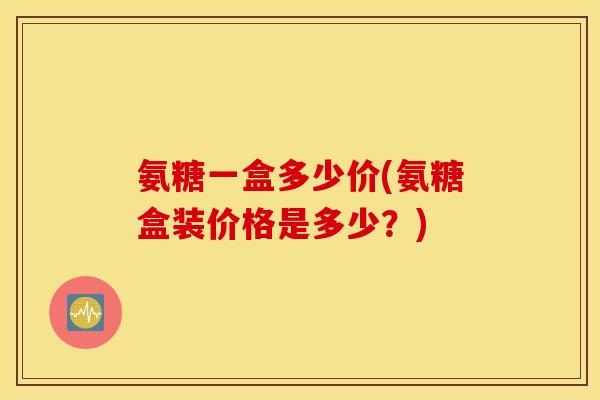 氨糖一盒多少价(氨糖盒装价格是多少?) 氨糖一盒多少价(氨糖盒装价格是多少?)