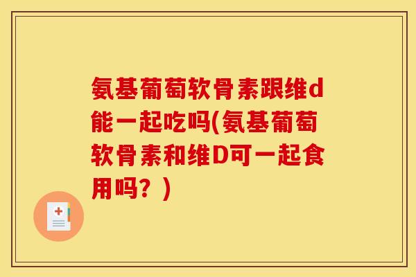 氨基葡萄软骨素跟维d能一起吃吗(氨基葡萄软骨素和维D可一起食用吗？)