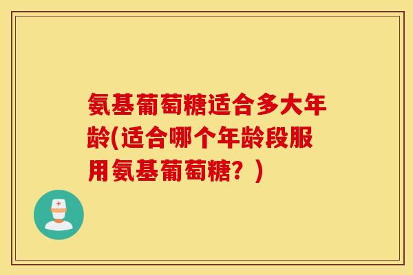 氨基葡萄糖适合多大年龄(适合哪个年龄段服用氨基葡萄糖？)