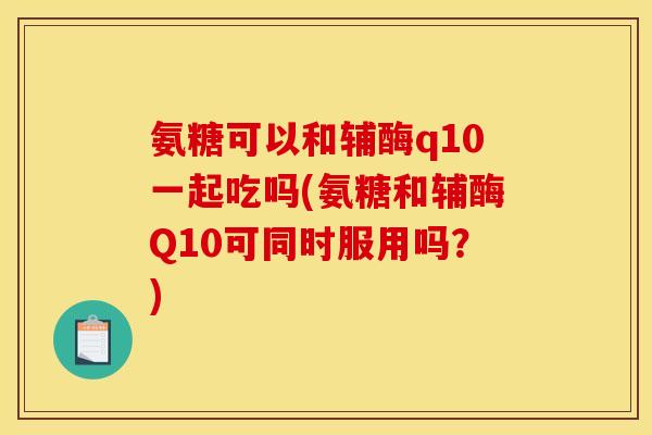 氨糖可以和辅酶q10一起吃吗(氨糖和辅酶Q10可同时服用吗？)