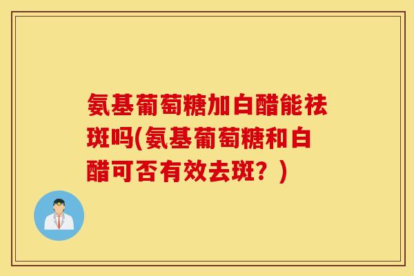 氨基葡萄糖加白醋能祛斑吗(氨基葡萄糖和白醋可否有效去斑?) 氨基葡萄糖加白醋能祛斑吗(氨基葡萄糖和白醋可否有效去斑?)