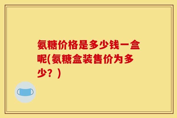 氨糖价格是多少钱一盒呢(氨糖盒装售价为多少？)