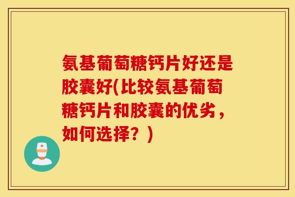 氨基葡萄糖钙片好还是胶囊好(比较氨基葡萄糖钙片和胶囊的优劣，如何选择？)