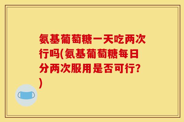氨基葡萄糖一天吃两次行吗(氨基葡萄糖每日分两次服用是否可行？)