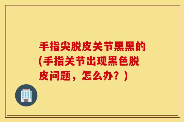 手指尖脱皮关节黑黑的(手指关节出现黑色脱皮问题，怎么办？)