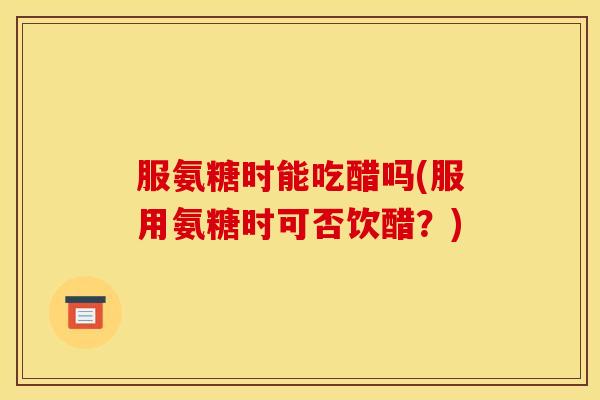 服氨糖时能吃醋吗(服用氨糖时可否饮醋？)