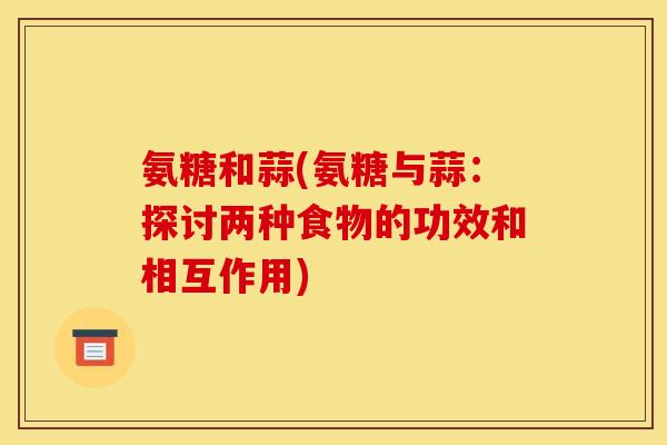 氨糖和蒜(氨糖与蒜：探讨两种食物的功效和相互作用)