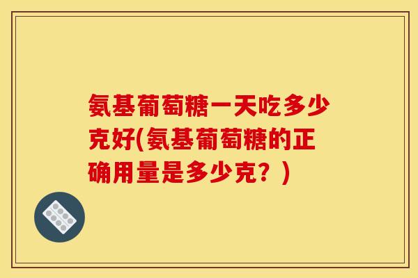 氨基葡萄糖一天吃多少克好(氨基葡萄糖的正确用量是多少克？)