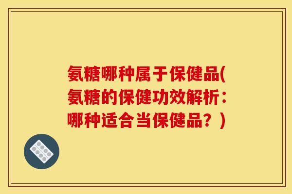 氨糖哪种属于保健品(氨糖的保健功效解析：哪种适合当保健品？)