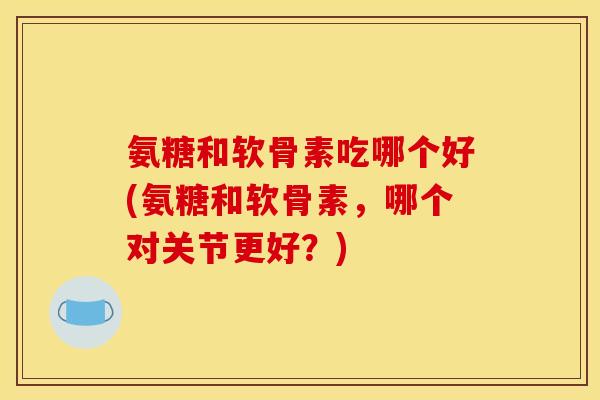 氨糖和软骨素吃哪个好(氨糖和软骨素，哪个对关节更好？)