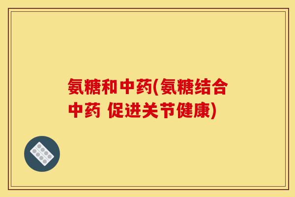 氨糖和中药(氨糖结合中药 促进关节健康)