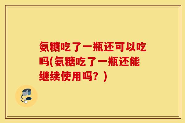 氨糖吃了一瓶还可以吃吗(氨糖吃了一瓶还能继续使用吗？)