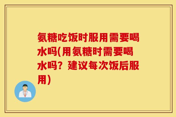 氨糖吃饭时服用需要喝水吗(用氨糖时需要喝水吗？建议每次饭后服用)