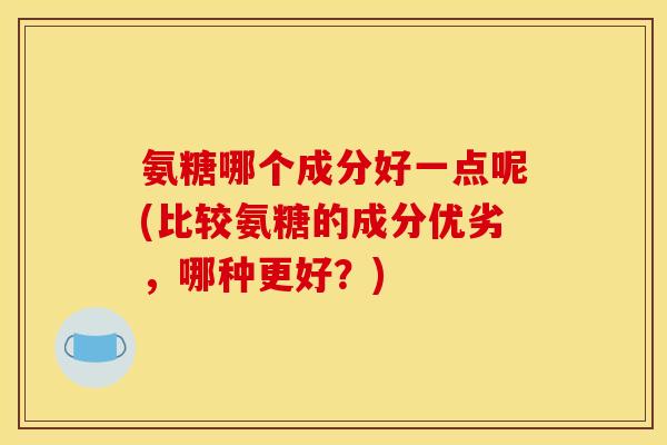 氨糖哪个成分好一点呢(比较氨糖的成分优劣，哪种更好？)
