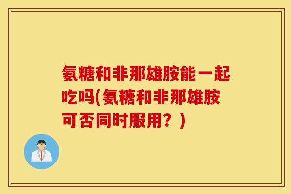 氨糖和非那雄胺能一起吃吗(氨糖和非那雄胺可否同时服用？)