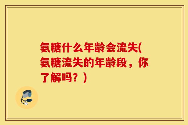 氨糖什么年龄会流失(氨糖流失的年龄段，你了解吗？)