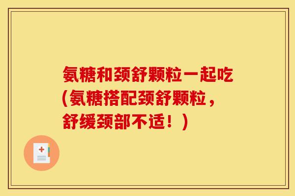 氨糖和颈舒颗粒一起吃(氨糖搭配颈舒颗粒，舒缓颈部不适！)