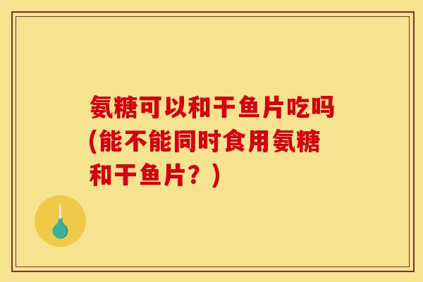 氨糖可以和干鱼片吃吗(能不能同时食用氨糖和干鱼片？)