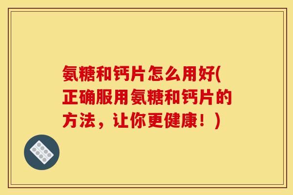 氨糖和钙片怎么用好(正确服用氨糖和钙片的方法，让你更健康！)