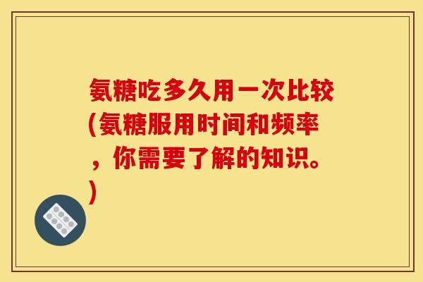 氨糖吃多久用一次比较(氨糖服用时间和频率,你需要了解的知识。) 氨糖吃多久用一次比较(氨糖服用时间和频率,你需要了解的知识。)