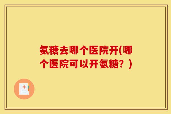 氨糖去哪个医院开(哪个医院可以开氨糖？)