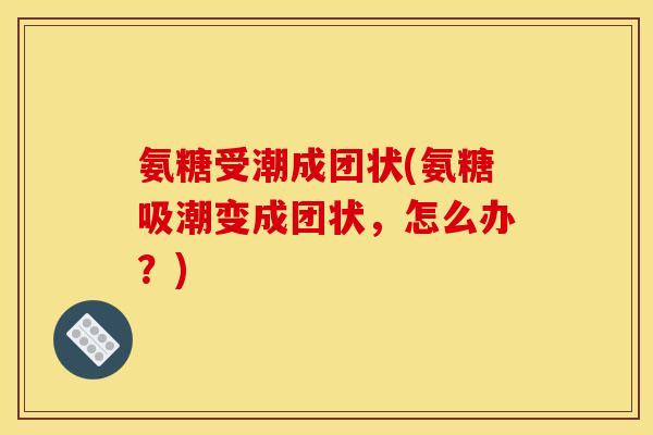 氨糖受潮成团状(氨糖吸潮变成团状，怎么办？)