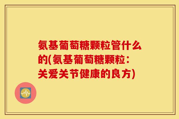 氨基葡萄糖颗粒管什么的(氨基葡萄糖颗粒:关爱关节健康的良方) 氨基葡萄糖颗粒管什么的(氨基葡萄糖颗粒:关爱关节健康的良方)