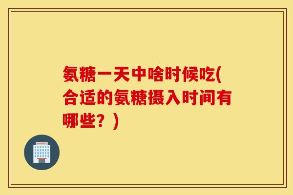氨糖一天中啥时候吃(合适的氨糖摄入时间有哪些？)