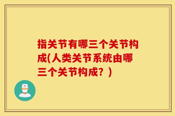 指关节有哪三个关节构成(人类关节系统由哪三个关节构成？)