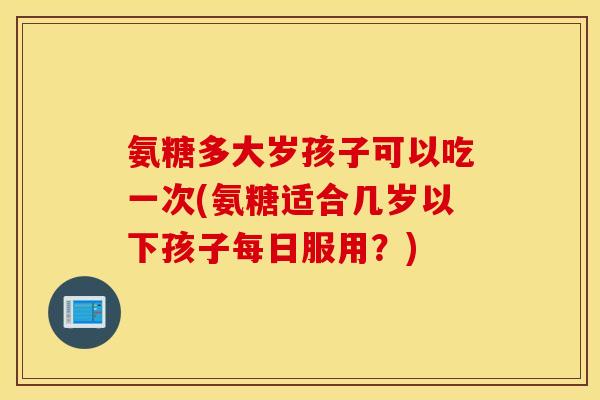 氨糖多大岁孩子可以吃一次(氨糖适合几岁以下孩子每日服用？)