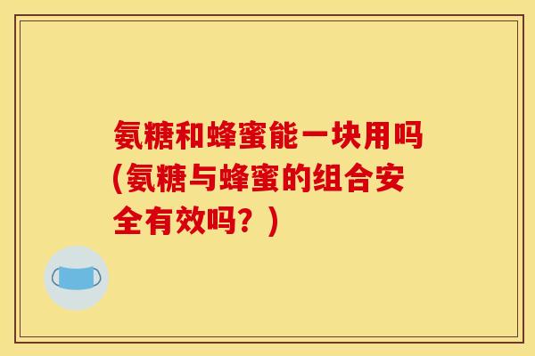 氨糖和蜂蜜能一块用吗(氨糖与蜂蜜的组合安全有效吗？)