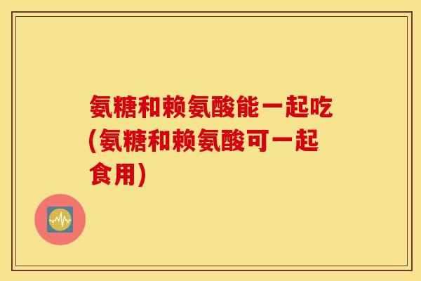 氨糖和赖氨酸能一起吃(氨糖和赖氨酸可一起食用)