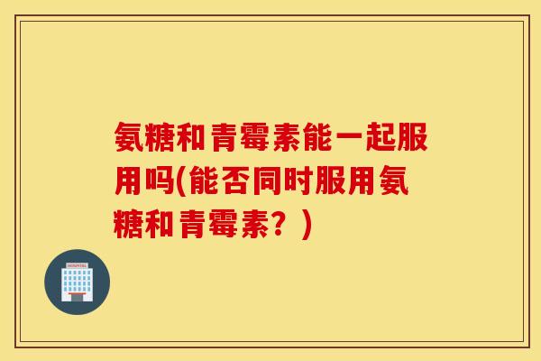 氨糖和青霉素能一起服用吗(能否同时服用氨糖和青霉素？)