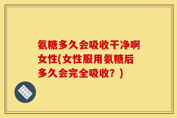 氨糖多久会吸收干净啊女性(女性服用氨糖后多久会完全吸收？)